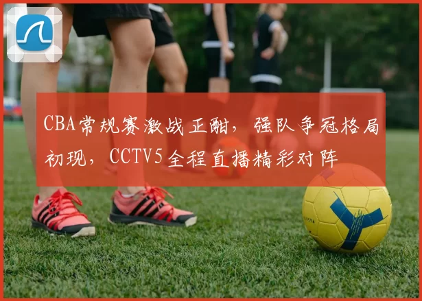 CBA常规赛激战正酣，强队争冠格局初现，CCTV5全程直播精彩对阵