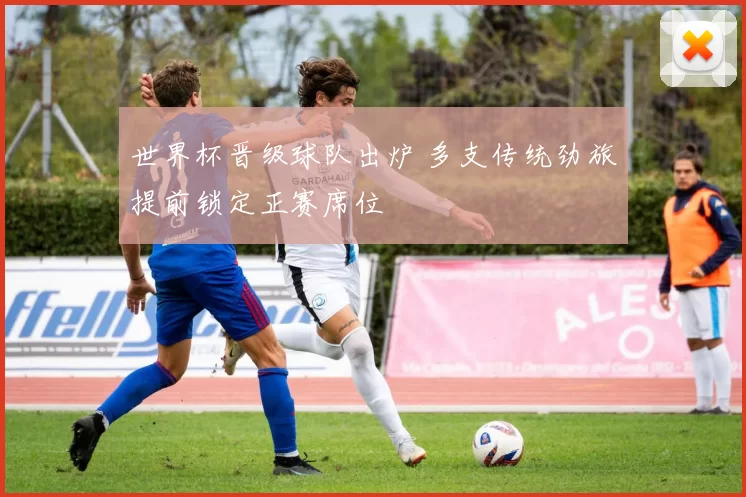 世界杯晋级球队出炉 多支传统劲旅提前锁定正赛席位