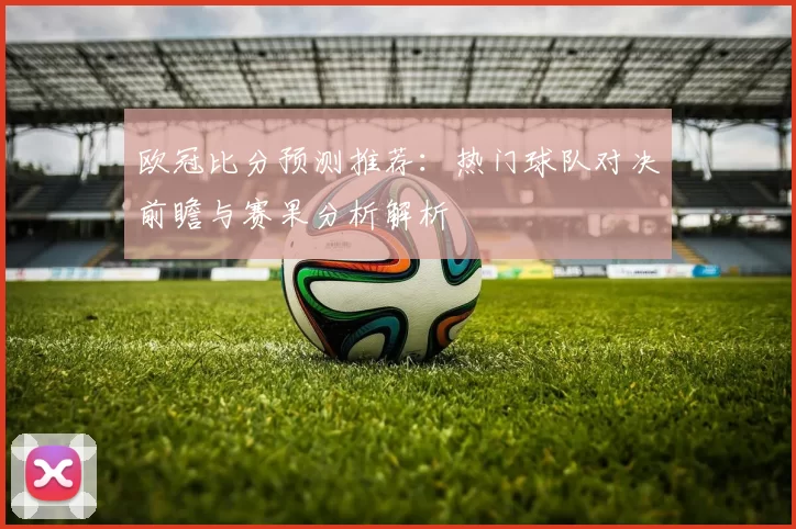 欧冠比分预测推荐:热门球队对决前瞻与赛果分析解析