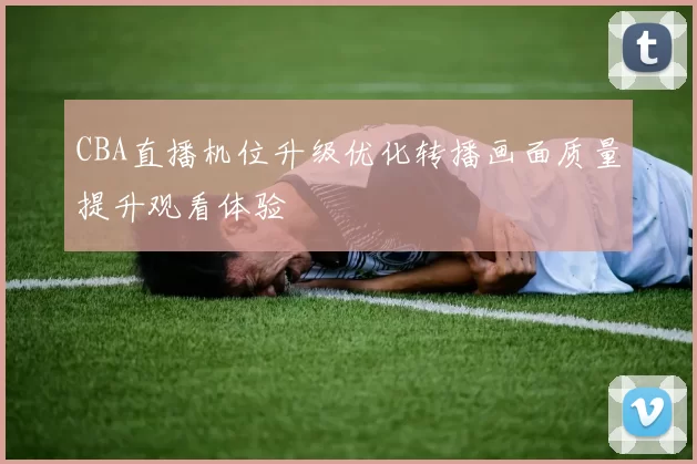 CBA直播机位升级优化转播画面质量提升观看体验