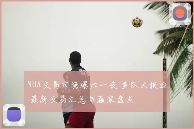 NBA交易市场爆炸一夜 多队大换血 最新交易汇总与赢家盘点