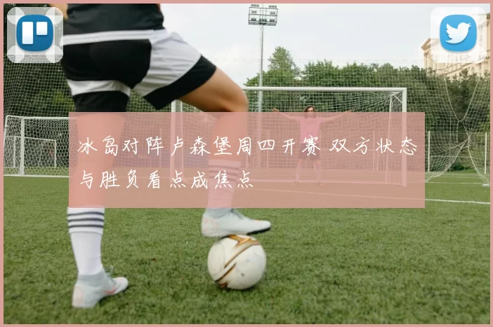 冰岛对阵卢森堡周四开赛 双方状态与胜负看点成焦点