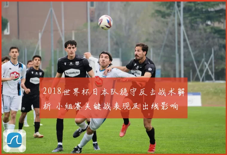 2018世界杯日本队稳守反击战术解析 小组赛关键战表现及出线影响