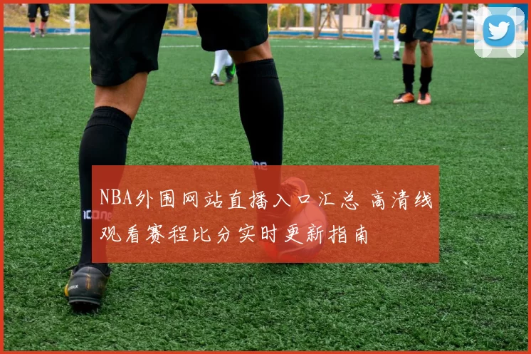 NBA外围网站直播入口汇总 高清线观看赛程比分实时更新指南