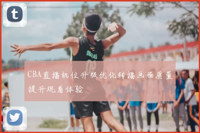 CBA直播机位升级优化转播画面质量提升观看体验