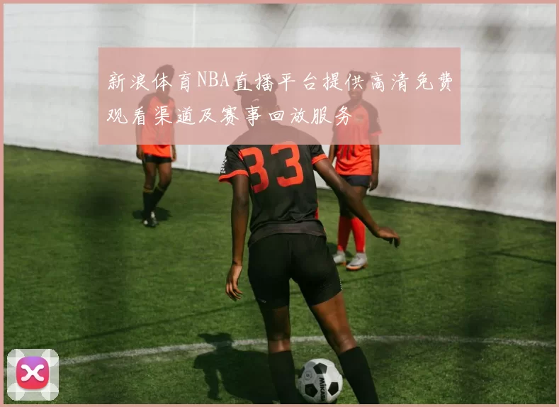 新浪体育NBA直播平台提供高清免费观看渠道及赛事回放服务