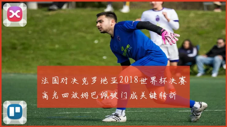 法国对决克罗地亚2018世界杯决赛高光回放姆巴佩破门成关键转折