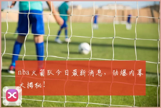 nba火箭队今日最新消息,劲爆内幕大揭秘!