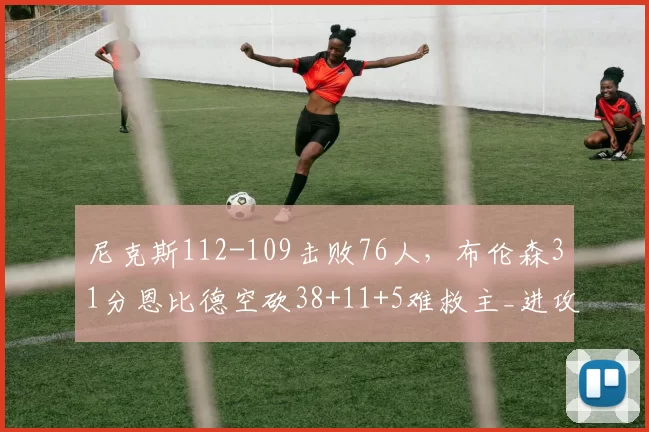 尼克斯112-109击败76人,布伦森31分恩比德空砍38+11+5难救主_进攻_全场_篮板