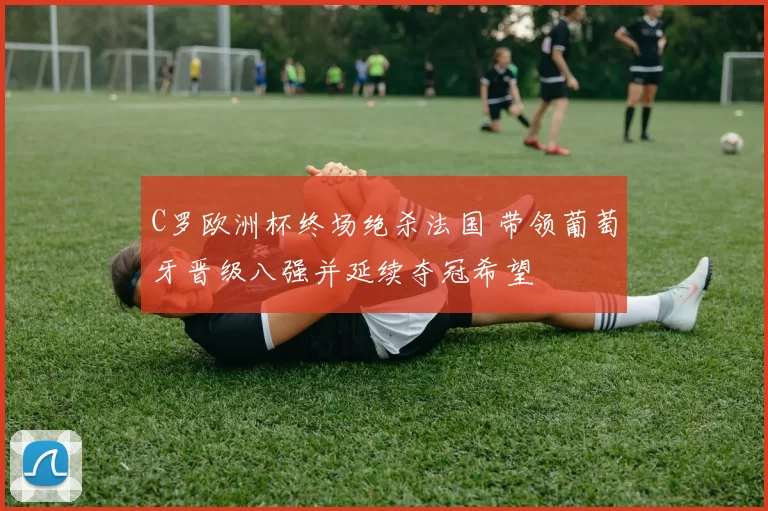 C罗欧洲杯终场绝杀法国 带领葡萄牙晋级八强并延续夺冠希望