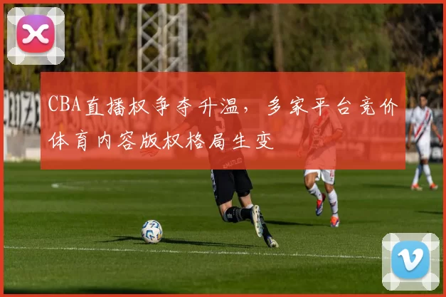 CBA直播权争夺升温，多家平台竞价体育内容版权格局生变