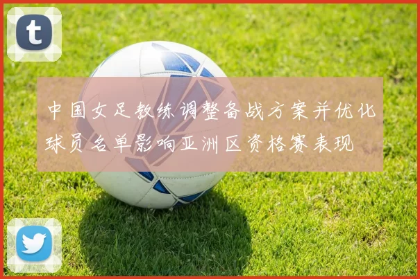 中国女足教练调整备战方案并优化球员名单影响亚洲区资格赛表现