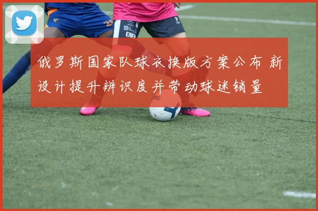 俄罗斯国家队球衣换版方案公布 新设计提升辨识度并带动球迷销量