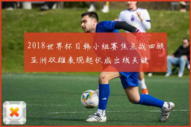 2018世界杯日韩小组赛焦点战回顾 亚洲双雄表现起伏成出线关键
