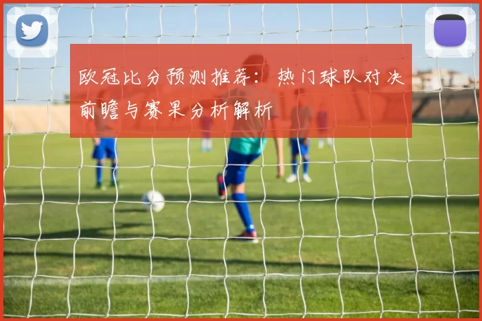 欧冠比分预测推荐：热门球队对决前瞻与赛果分析解析