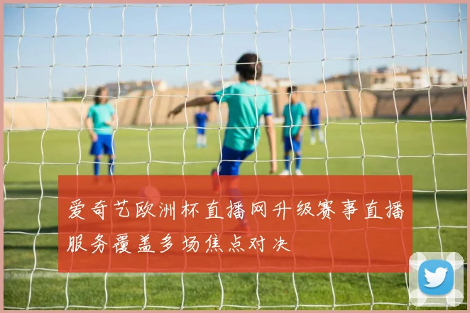 爱奇艺欧洲杯直播网升级赛事直播服务覆盖多场焦点对决